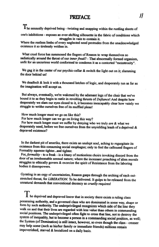 PREFACE "  The scnmaty depive bein - wising ad sappng witin the uting shcts o  one’s nbibitions - exposes an ever-shifing silhouett i the fabric of conditons which sruggles n vain to contan .  ‘Where th restcsslmbs of every neglected need protrudes from the unacknowledged  exisence it s0 relessly writhes in.  ‘What cruel force has summoned the fngers of Reason 1o wrap themselves so sadisticallyaround the throat of our inner reak? - That abnormally formed organism, it for an uncurious world conformed 1 condemn it s 8 conorted "monstrosity”.  W gagitinthe center of our psychic-cellar & switch the light outon it slamming thedoor beind us!  We deadbolt & lock it with a tousand laches of logic, and desperaely rn as far as the imagination wil sccept us.  But shways, eventually, we’re wakened by the adamant legs ofthe chair that we’ve: ound it 0 s they begin toratl i revoling thrusts of Deflancel And desptc how desperately we slam our eyes closed 10 i, it becomes inescapably clear how vainly we stuggle o writhe ourslves free of its mufled leas!  How much longer must we g0 on like this? For how much longercan we go on ivin this way?  For how much longer must we suffer by denying who we truly are & what we desperately need, before we free urselves from the unyiclding leash ofa deprived & depraved existence?  Inthe darkest it of amerika,thre exists an unslept soul, aching o regurgiat s xistence from this consuming social esophagus; nly 10 feelth calloused fingers of Formality squecze tightr..and ighter.  For, formality - 0  feak - s a ltany of motioless choirs invoking discord from the door of aniredecmabl sensual nature; where the incessant preaching of alien morals sruggles o cthicaly govern & exorcize th spri of Resistance from the laboring bodies t disempowers  ‘Gyrting in an orgy of uncetintis, Reason gasps through th arching of each out- sieiched throat, for LIBERATION. To be delivered. It gulps 1o b released from the unnatural demands that conventional decency so cuelly equires!  T vt sttt ot ety e g  possesing authority, and  governed class who ar dominated in some way, shape o form by such authoriy. The underprivileged recognizes which side of the fine they. walk on and tha thei lives ar regarded with less value than others in commanding social positons. The underpivilged ofien g o cross that lne, ot 0 destroy the. system of inequality, but o become a erson in a commanding social position, s well; the System (of Dominaton) is sillitact, however, s even though the class - crosser may help some (such as hisher family or immediste friends) millons remain impoverished, starved & brutalized on a daily bass. 
